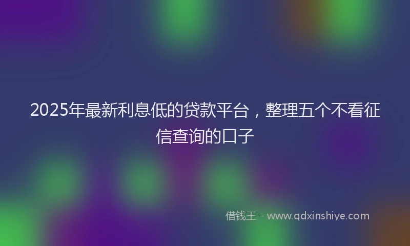 2025年最新利息低的贷款平台，整理五个不看征信查询的口子