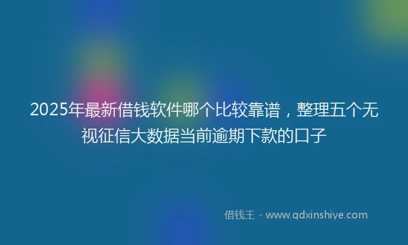 2025年最新借钱软件哪个比较靠谱，整理五个无视征信大数据当前逾期下款的口子