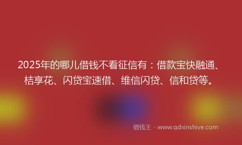2025年的哪儿借钱不看征信有：借款宝快融通、桔享花、闪贷宝速借、维信闪贷、信和贷等。
