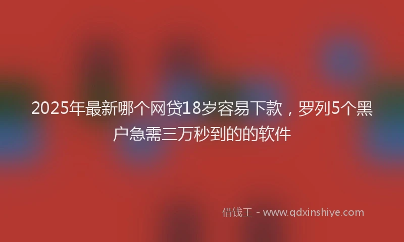 2025年最新哪个网贷18岁容易下款，罗列5个黑户急需三万秒到的的软件