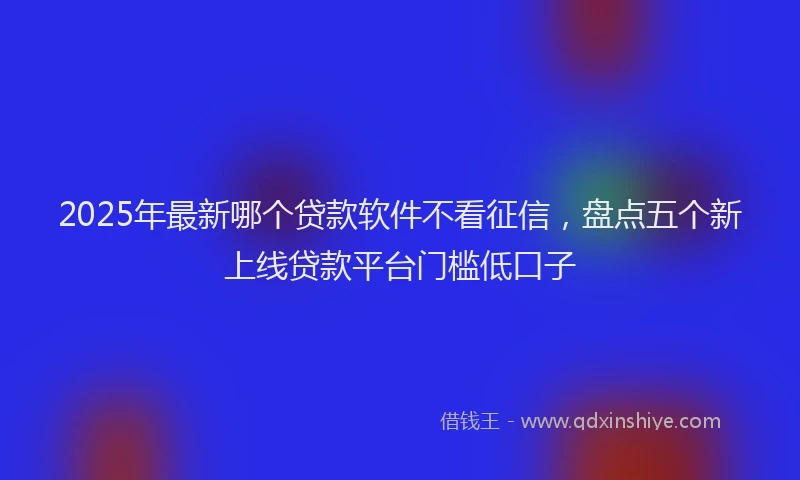 2025年最新哪个贷款软件不看征信，盘点五个新上线贷款平台门槛低口子