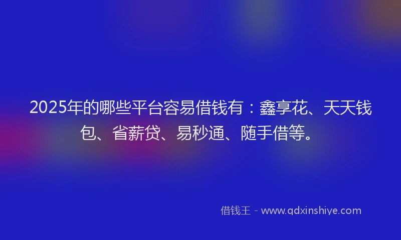 2025年的哪些平台容易借钱有：鑫享花、天天钱包、省薪贷、易秒通、随手借等。