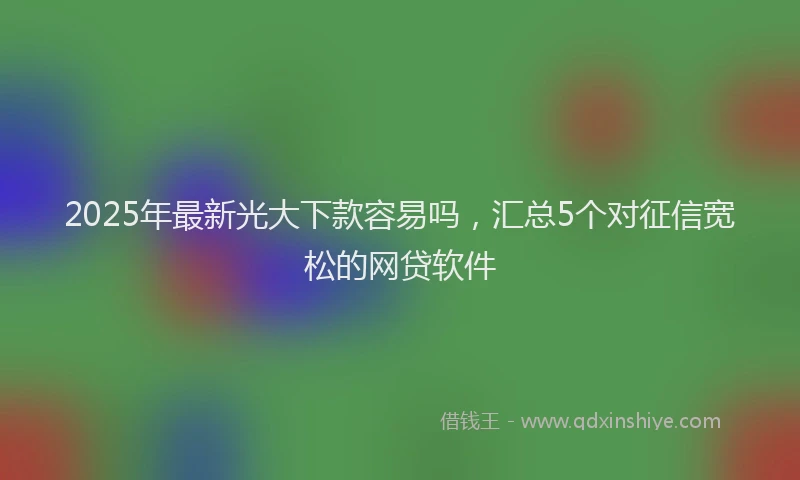 2025年最新光大下款容易吗，汇总5个对征信宽松的网贷软件