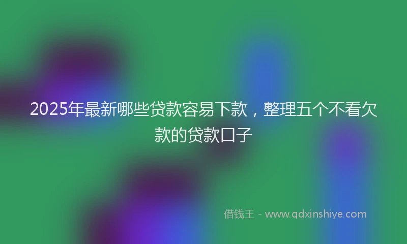 2025年最新哪些贷款容易下款，整理五个不看欠款的贷款口子