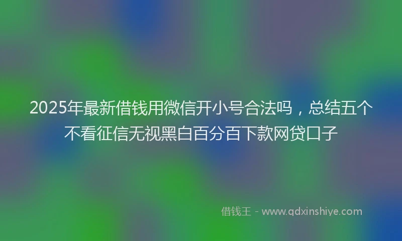 2025年最新借钱用微信开小号合法吗，总结五个不看征信无视黑白百分百下款网贷口子