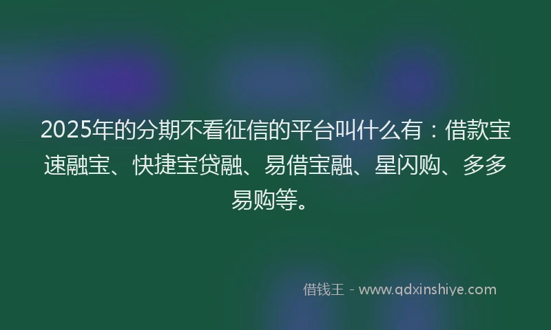 2025年的分期不看征信的平台叫什么有：借款宝速融宝、快捷宝贷融、易借宝融、星闪购、多多易购等。