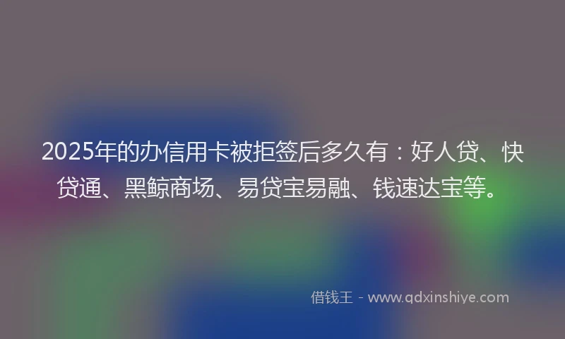2025年的办信用卡被拒签后多久有：好人贷、快贷通、黑鲸商场、易贷宝易融、钱速达宝等。