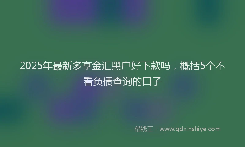 2025年最新多享金汇黑户好下款吗，概括5个不看负债查询的口子
