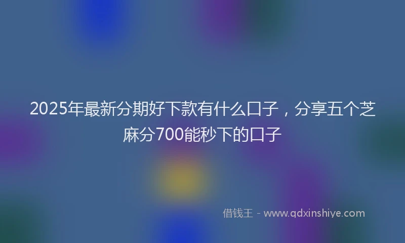 2025年最新分期好下款有什么口子，分享五个芝麻分700能秒下的口子