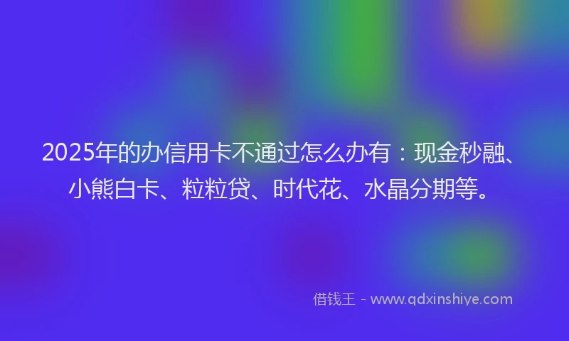 2025年的办信用卡不通过怎么办有：现金秒融、小熊白卡、粒粒贷、时代花、水晶分期等。
