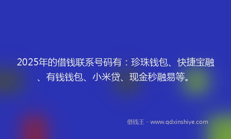 2025年的借钱联系号码有：珍珠钱包、快捷宝融、有钱钱包、小米贷、现金秒融易等。