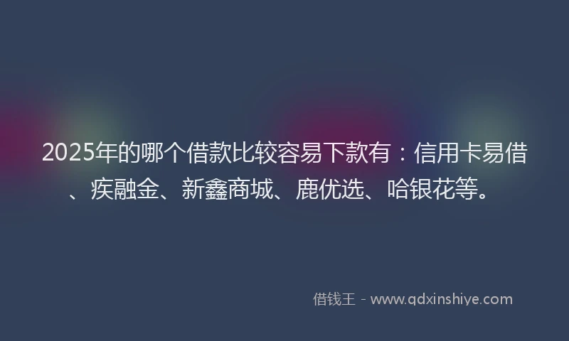 2025年的哪个借款比较容易下款有：信用卡易借、疾融金、新鑫商城、鹿优选、哈银花等。