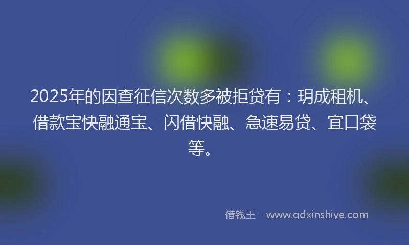 2025年的因查征信次数多被拒贷有：玥成租机、借款宝快融通宝、闪借快融、急速易贷、宜口袋等。
