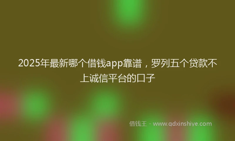 2025年最新哪个借钱app靠谱，罗列五个贷款不上诚信平台的口子