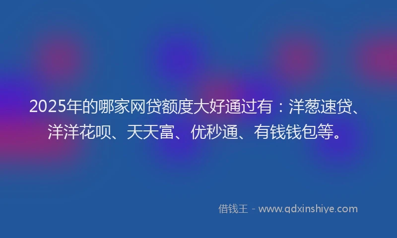 2025年的哪家网贷额度大好通过有：洋葱速贷、洋洋花呗、天天富、优秒通、有钱钱包等。