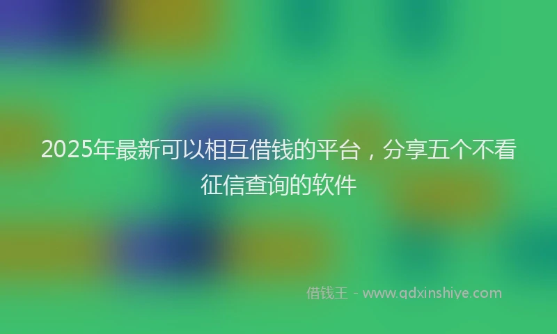 2025年最新可以相互借钱的平台，分享五个不看征信查询的软件