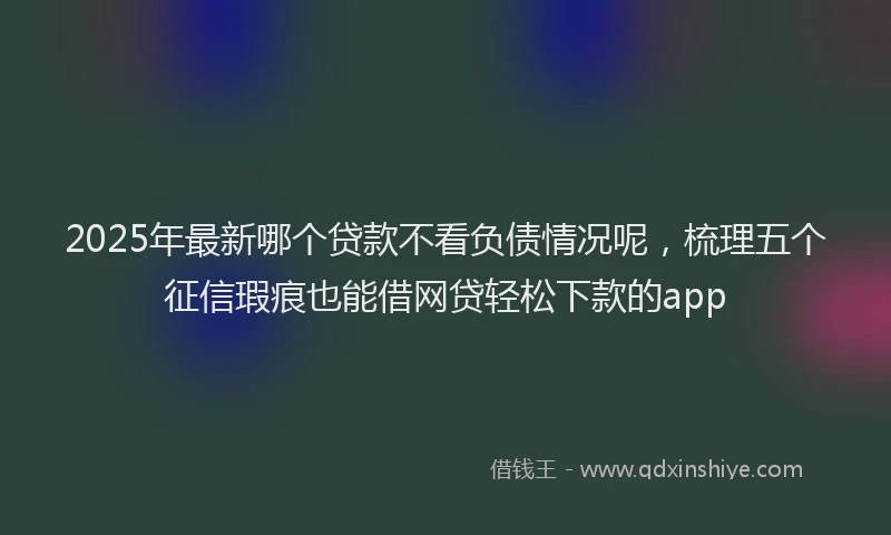 2025年最新哪个贷款不看负债情况呢，梳理五个征信瑕疵也能借网贷轻松下款的app