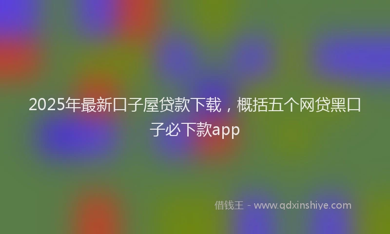 2025年最新口子屋贷款下载，概括五个网贷黑口子必下款app