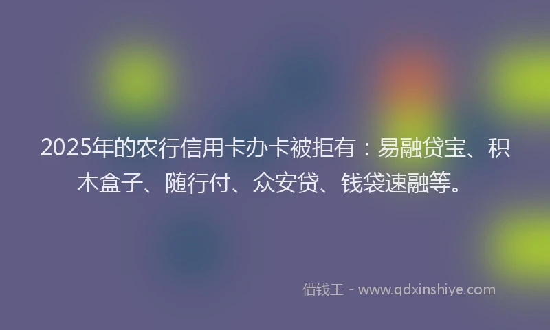 2025年的农行信用卡办卡被拒有：易融贷宝、积木盒子、随行付、众安贷、钱袋速融等。