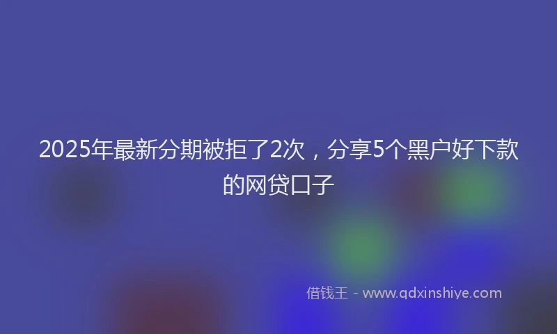 2025年最新分期被拒了2次，分享5个黑户好下款的网贷口子