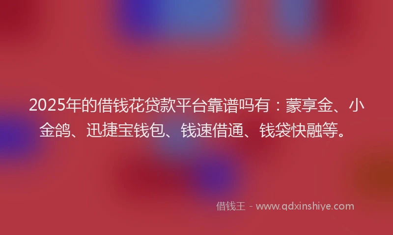 2025年的借钱花贷款平台靠谱吗有：蒙享金、小金鸽、迅捷宝钱包、钱速借通、钱袋快融等。