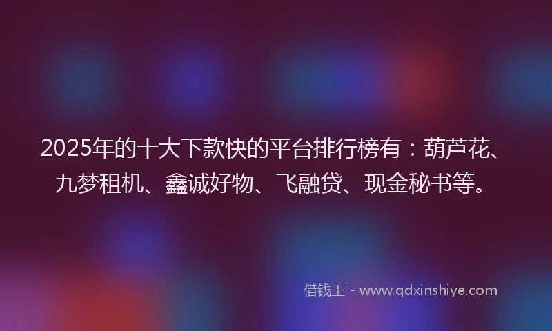 2025年的十大下款快的平台排行榜有：葫芦花、九梦租机、鑫诚好物、飞融贷、现金秘书等。
