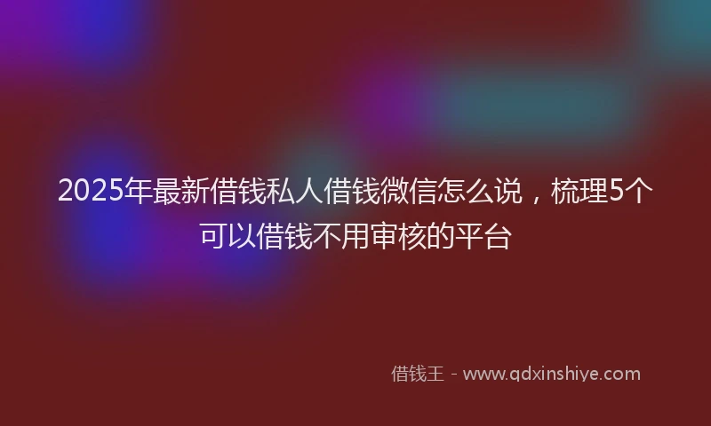 2025年最新借钱私人借钱微信怎么说，梳理5个可以借钱不用审核的平台