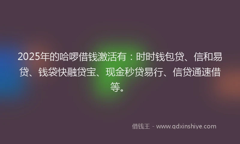 2025年的哈啰借钱激活有：时时钱包贷、信和易贷、钱袋快融贷宝、现金秒贷易行、信贷通速借等。