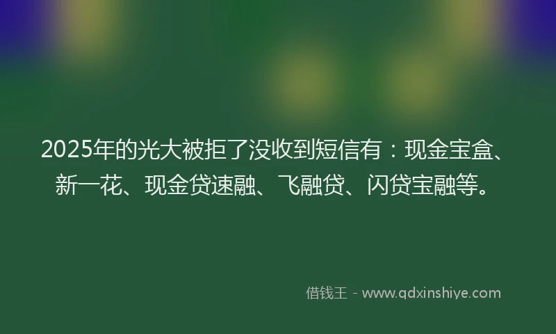 2025年的光大被拒了没收到短信有：现金宝盒、新一花、现金贷速融、飞融贷、闪贷宝融等。
