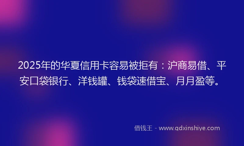 2025年的华夏信用卡容易被拒有：沪商易借、平安口袋银行、洋钱罐、钱袋速借宝、月月盈等。