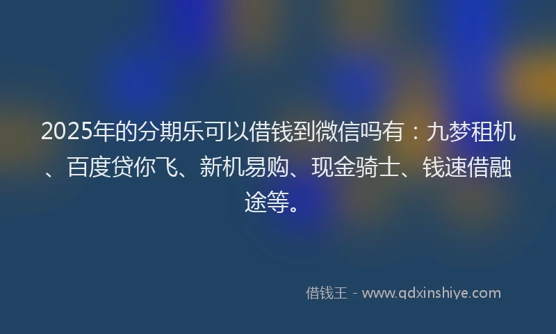 2025年的分期乐可以借钱到微信吗有：九梦租机、百度贷你飞、新机易购、现金骑士、钱速借融途等。
