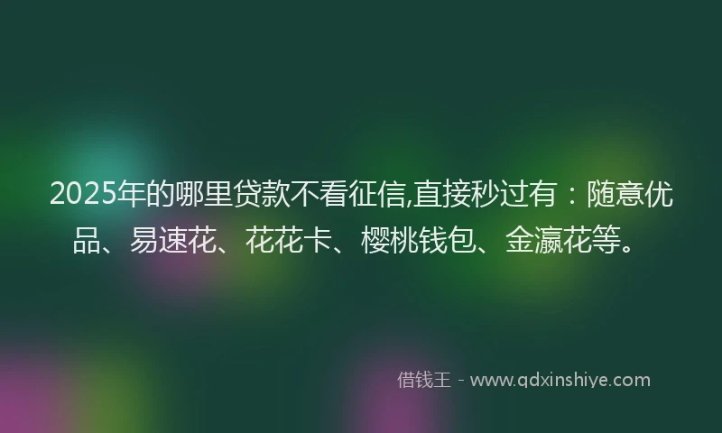 2025年的哪里贷款不看征信,直接秒过有：随意优品、易速花、花花卡、樱桃钱包、金瀛花等。