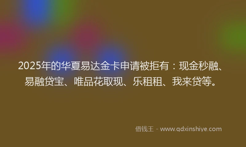 2025年的华夏易达金卡申请被拒有：现金秒融、易融贷宝、唯品花取现、乐租租、我来贷等。