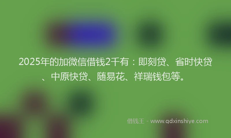 2025年的加微信借钱2千有：即刻贷、省时快贷、中原快贷、随易花、祥瑞钱包等。
