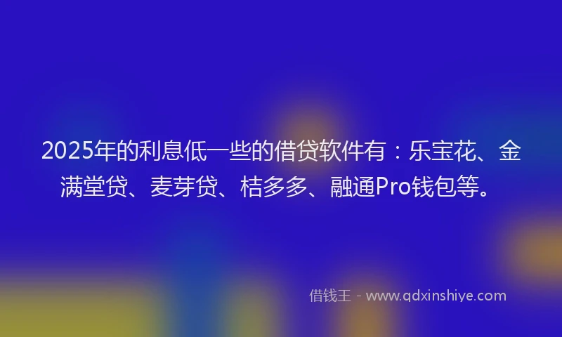 2025年的利息低一些的借贷软件有：乐宝花、金满堂贷、麦芽贷、桔多多、融通Pro钱包等。
