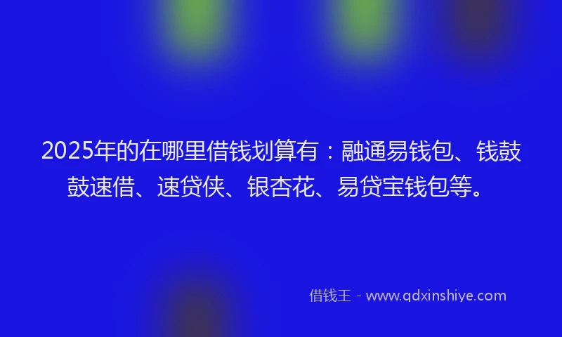 2025年的在哪里借钱划算有：融通易钱包、钱鼓鼓速借、速贷侠、银杏花、易贷宝钱包等。