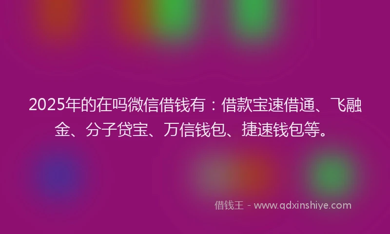 2025年的在吗微信借钱有：借款宝速借通、飞融金、分子贷宝、万信钱包、捷速钱包等。