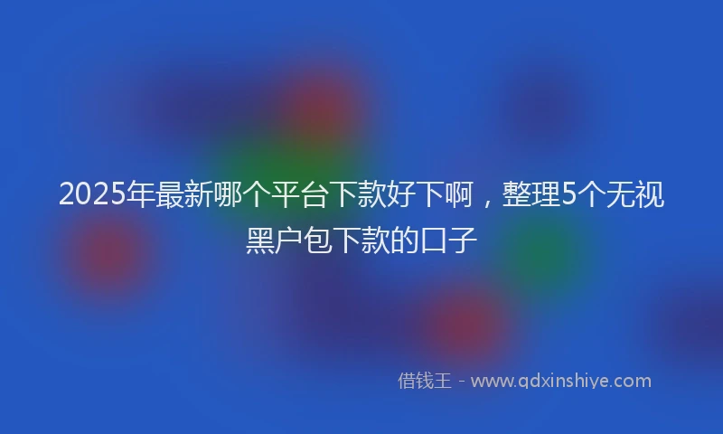 2025年最新哪个平台下款好下啊，整理5个无视黑户包下款的口子