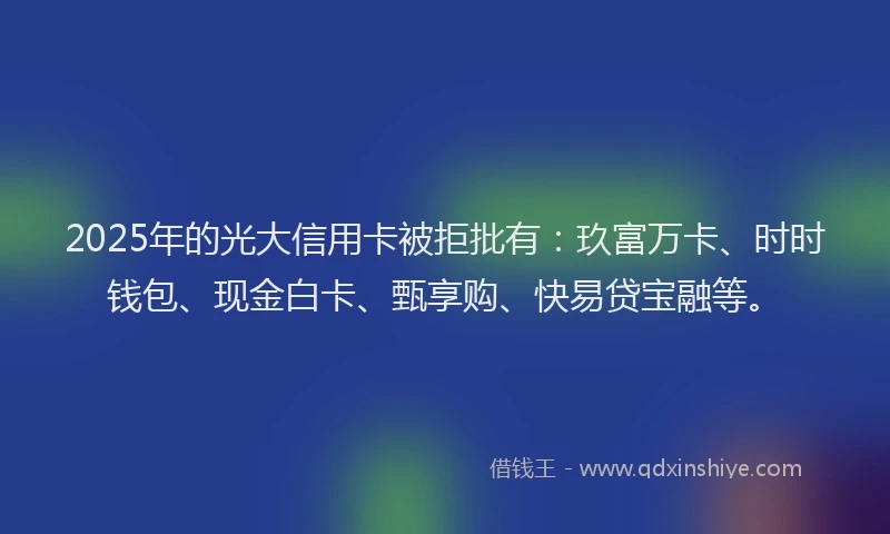 2025年的光大信用卡被拒批有：玖富万卡、时时钱包、现金白卡、甄享购、快易贷宝融等。