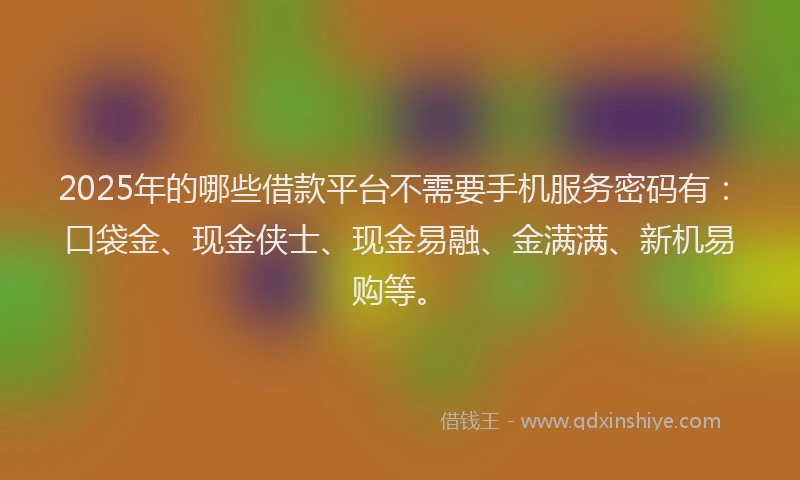 2025年的哪些借款平台不需要手机服务密码有：口袋金、现金侠士、现金易融、金满满、新机易购等。