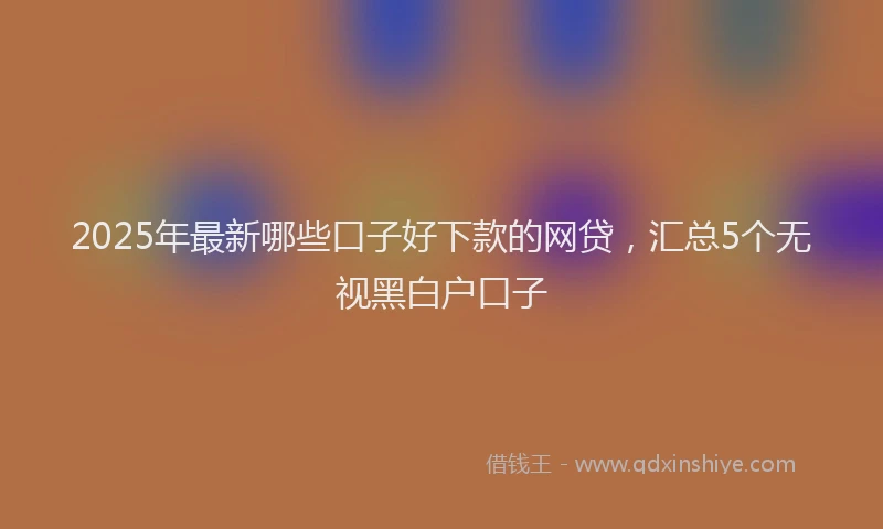 2025年最新哪些口子好下款的网贷，汇总5个无视黑白户口子