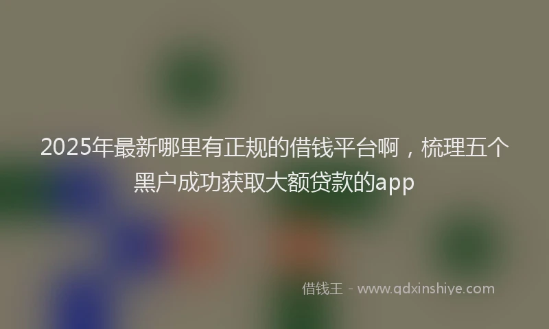 2025年最新哪里有正规的借钱平台啊，梳理五个黑户成功获取大额贷款的app