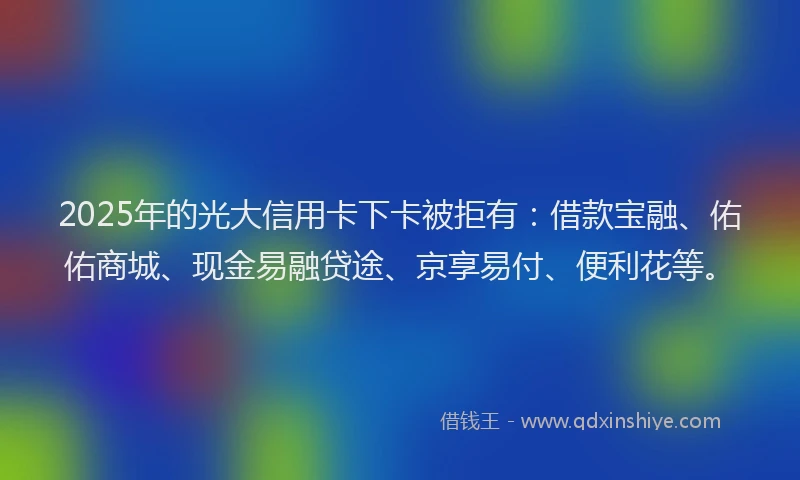 2025年的光大信用卡下卡被拒有：借款宝融、佑佑商城、现金易融贷途、京享易付、便利花等。