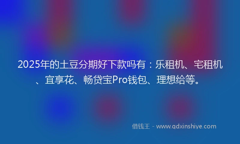 2025年的土豆分期好下款吗有：乐租机、宅租机、宜享花、畅贷宝Pro钱包、理想给等。