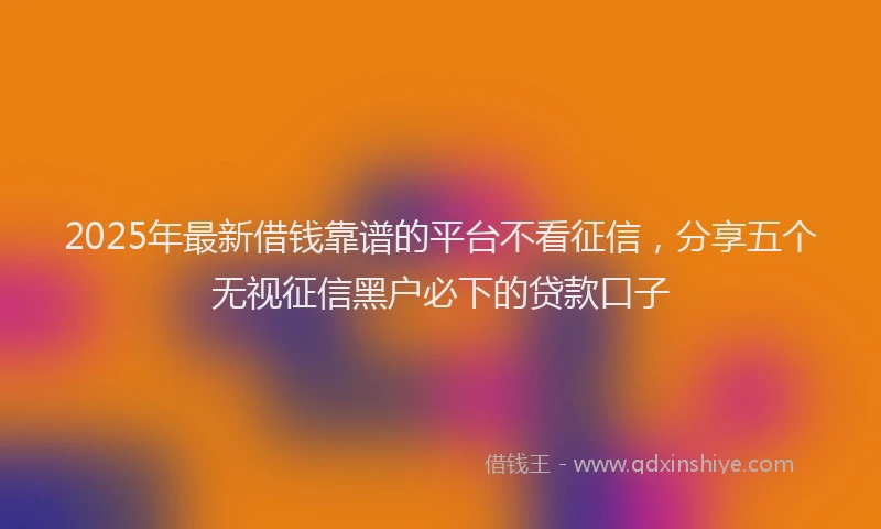 2025年最新借钱靠谱的平台不看征信，分享五个无视征信黑户必下的贷款口子
