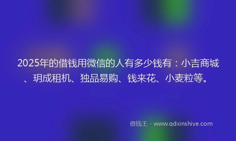 2025年的借钱用微信的人有多少钱有：小吉商城、玥成租机、独品易购、钱来花、小麦粒等。