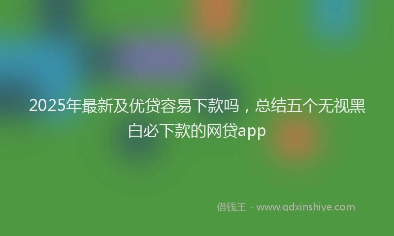2025年最新及优贷容易下款吗，总结五个无视黑白必下款的网贷app