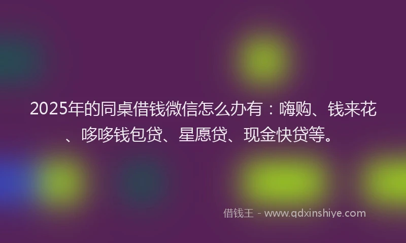 2025年的同桌借钱微信怎么办有：嗨购、钱来花、哆哆钱包贷、星愿贷、现金快贷等。
