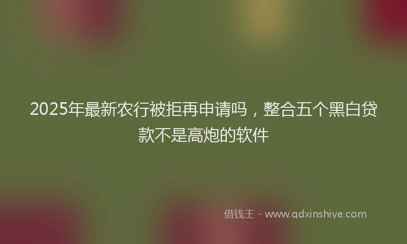 2025年最新农行被拒再申请吗，整合五个黑白贷款不是高炮的软件