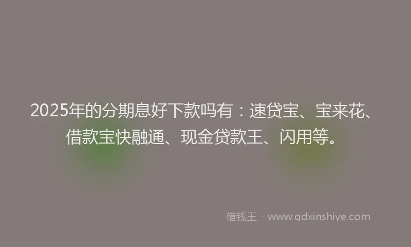 2025年的分期息好下款吗有：速贷宝、宝来花、借款宝快融通、现金贷款王、闪用等。